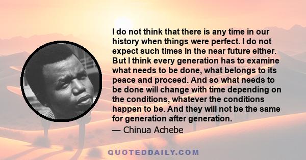 I do not think that there is any time in our history when things were perfect. I do not expect such times in the near future either. But I think every generation has to examine what needs to be done, what belongs to its 