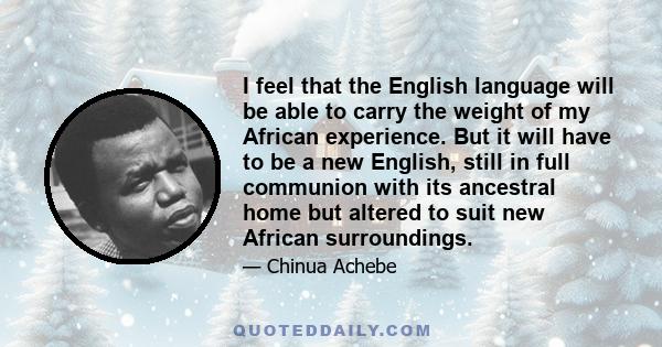 I feel that the English language will be able to carry the weight of my African experience. But it will have to be a new English, still in full communion with its ancestral home but altered to suit new African