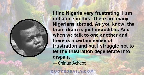 I find Nigeria very frustrating. I am not alone in this. There are many Nigerians abroad. As you know, the brain drain is just incredible. And when we talk to one another and there is a certain sense of frustration and