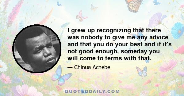 I grew up recognizing that there was nobody to give me any advice and that you do your best and if it's not good enough, someday you will come to terms with that.