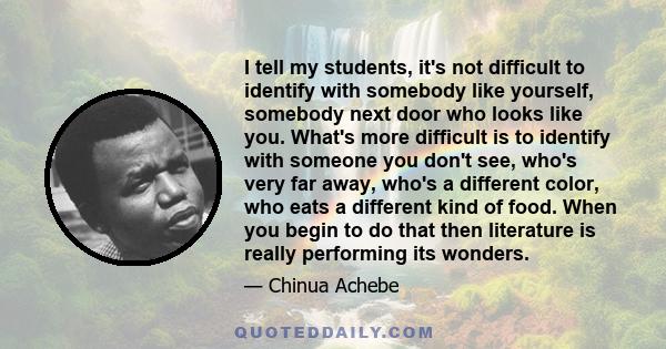 I tell my students, it's not difficult to identify with somebody like yourself, somebody next door who looks like you. What's more difficult is to identify with someone you don't see, who's very far away, who's a