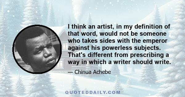 I think an artist, in my definition of that word, would not be someone who takes sides with the emperor against his powerless subjects. That's different from prescribing a way in which a writer should write.