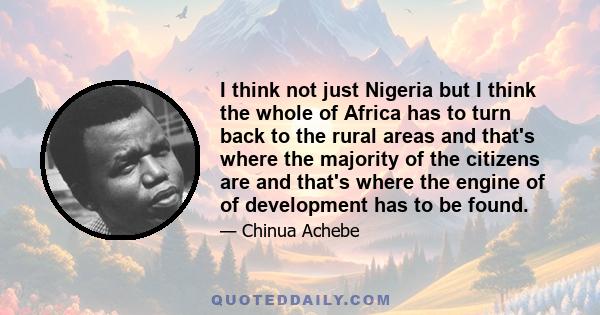 I think not just Nigeria but I think the whole of Africa has to turn back to the rural areas and that's where the majority of the citizens are and that's where the engine of of development has to be found.