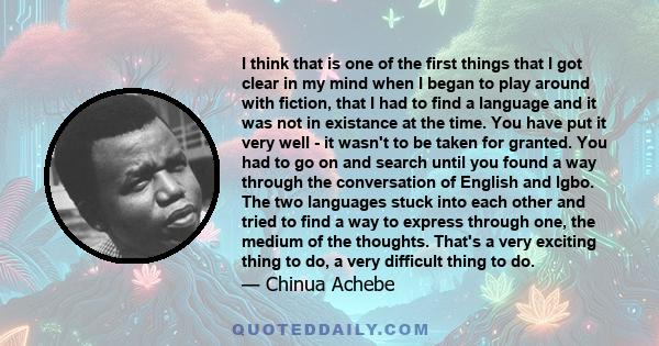 I think that is one of the first things that I got clear in my mind when I began to play around with fiction, that I had to find a language and it was not in existance at the time. You have put it very well - it wasn't