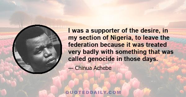 I was a supporter of the desire, in my section of Nigeria, to leave the federation because it was treated very badly with something that was called genocide in those days.