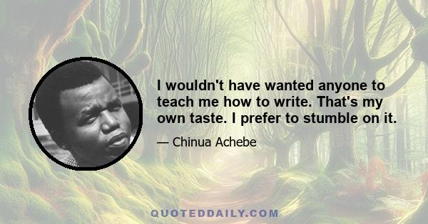 I wouldn't have wanted anyone to teach me how to write. That's my own taste. I prefer to stumble on it.