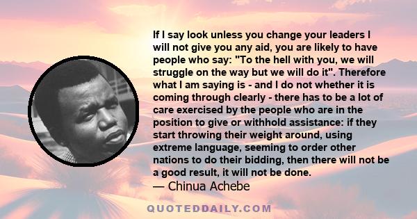 If I say look unless you change your leaders I will not give you any aid, you are likely to have people who say: To the hell with you, we will struggle on the way but we will do it. Therefore what I am saying is - and I 