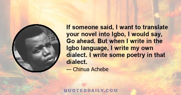 If someone said, I want to translate your novel into Igbo, I would say, Go ahead. But when I write in the Igbo language, I write my own dialect. I write some poetry in that dialect.