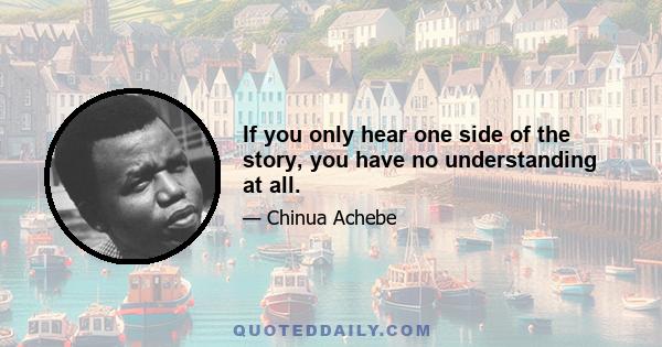 If you only hear one side of the story, you have no understanding at all.