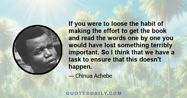 If you were to loose the habit of making the effort to get the book and read the words one by one you would have lost something terribly important. So I think that we have a task to ensure that this doesn't happen.