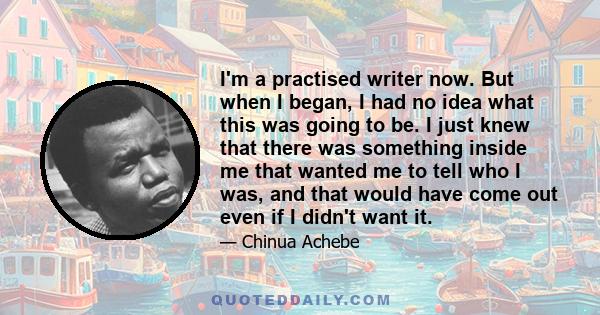 I'm a practised writer now. But when I began, I had no idea what this was going to be. I just knew that there was something inside me that wanted me to tell who I was, and that would have come out even if I didn't want