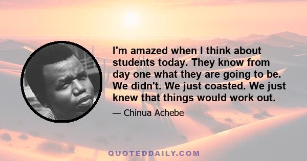 I'm amazed when I think about students today. They know from day one what they are going to be. We didn't. We just coasted. We just knew that things would work out.