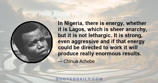 In Nigeria, there is energy, whether it is Lagos, which is sheer anarchy, but it is not lethargic. It is strong, even aggressive and if that energy could be directed to work it will produce really enormous results.