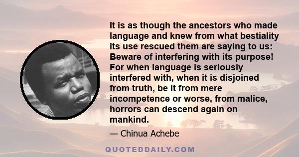 It is as though the ancestors who made language and knew from what bestiality its use rescued them are saying to us: Beware of interfering with its purpose! For when language is seriously interfered with, when it is