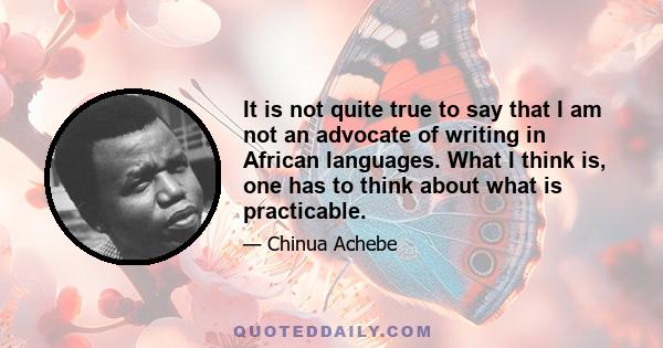 It is not quite true to say that I am not an advocate of writing in African languages. What I think is, one has to think about what is practicable.