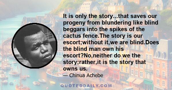 It is only the story...that saves our progeny from blundering like blind beggars into the spikes of the cactus fence.The story is our escort;without it,we are blind.Does the blind man own his escort?No,neither do we the 