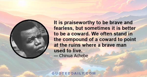 It is praiseworthy to be brave and fearless, but sometimes it is better to be a coward. We often stand in the compound of a coward to point at the ruins where a brave man used to live.