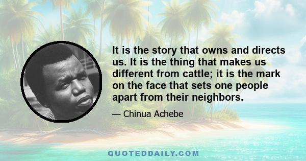 It is the story that owns and directs us. It is the thing that makes us different from cattle; it is the mark on the face that sets one people apart from their neighbors.