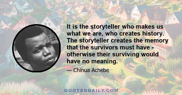 It is the storyteller who makes us what we are, who creates history. The storyteller creates the memory that the survivors must have - otherwise their surviving would have no meaning.