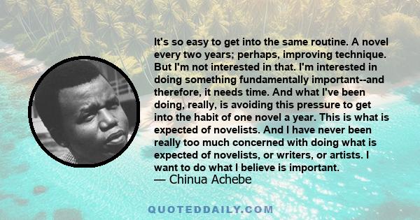 It's so easy to get into the same routine. A novel every two years; perhaps, improving technique. But I'm not interested in that. I'm interested in doing something fundamentally important--and therefore, it needs time.