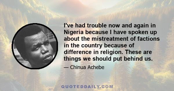 I've had trouble now and again in Nigeria because I have spoken up about the mistreatment of factions in the country because of difference in religion. These are things we should put behind us.