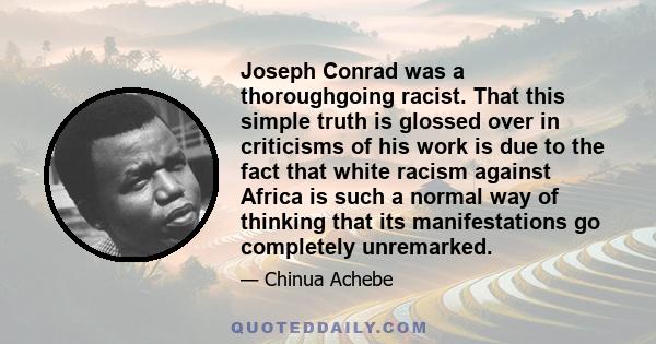 Joseph Conrad was a thoroughgoing racist. That this simple truth is glossed over in criticisms of his work is due to the fact that white racism against Africa is such a normal way of thinking that its manifestations go