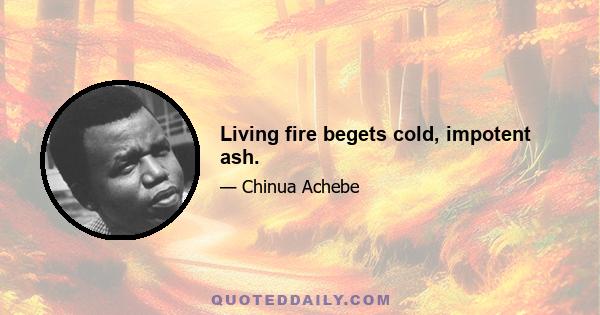 Living fire begets cold, impotent ash.