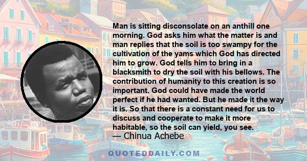 Man is sitting disconsolate on an anthill one morning. God asks him what the matter is and man replies that the soil is too swampy for the cultivation of the yams which God has directed him to grow. God tells him to