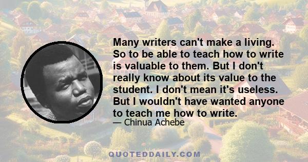 Many writers can't make a living. So to be able to teach how to write is valuable to them. But I don't really know about its value to the student. I don't mean it's useless. But I wouldn't have wanted anyone to teach me 