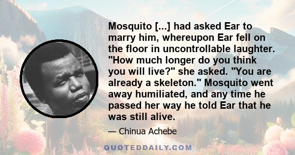 Mosquito [...] had asked Ear to marry him, whereupon Ear fell on the floor in uncontrollable laughter. How much longer do you think you will live? she asked. You are already a skeleton. Mosquito went away humiliated,