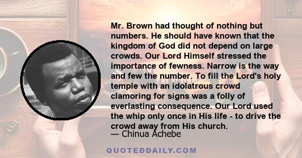 Mr. Brown had thought of nothing but numbers. He should have known that the kingdom of God did not depend on large crowds. Our Lord Himself stressed the importance of fewness. Narrow is the way and few the number. To