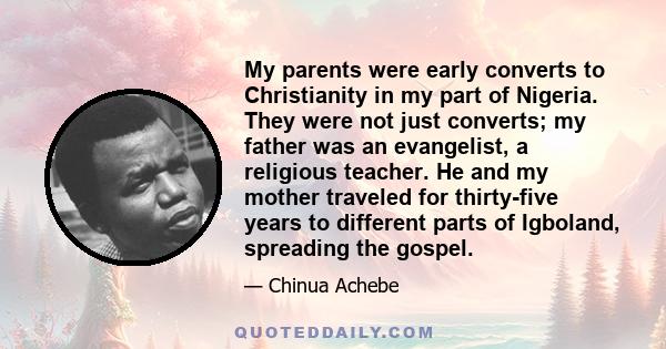 My parents were early converts to Christianity in my part of Nigeria. They were not just converts; my father was an evangelist, a religious teacher. He and my mother traveled for thirty-five years to different parts of