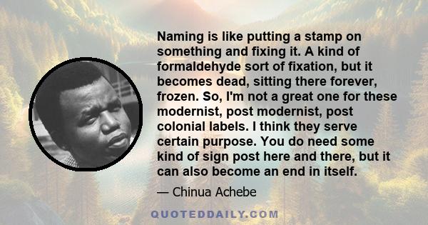 Naming is like putting a stamp on something and fixing it. A kind of formaldehyde sort of fixation, but it becomes dead, sitting there forever, frozen. So, I'm not a great one for these modernist, post modernist, post