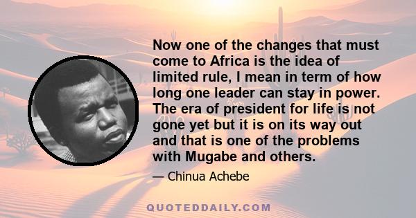 Now one of the changes that must come to Africa is the idea of limited rule, I mean in term of how long one leader can stay in power. The era of president for life is not gone yet but it is on its way out and that is