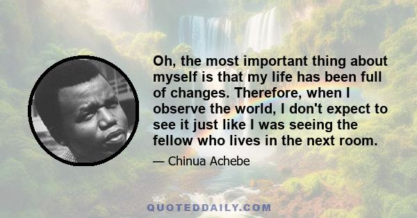 Oh, the most important thing about myself is that my life has been full of changes. Therefore, when I observe the world, I don't expect to see it just like I was seeing the fellow who lives in the next room.