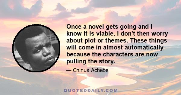 Once a novel gets going and I know it is viable, I don't then worry about plot or themes. These things will come in almost automatically because the characters are now pulling the story.