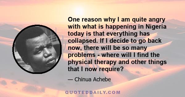 One reason why I am quite angry with what is happening in Nigeria today is that everything has collapsed. If I decide to go back now, there will be so many problems - where will I find the physical therapy and other