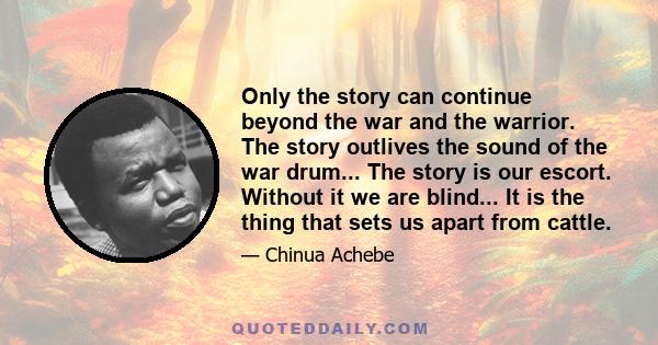 Only the story can continue beyond the war and the warrior. The story outlives the sound of the war drum... The story is our escort. Without it we are blind... It is the thing that sets us apart from cattle.