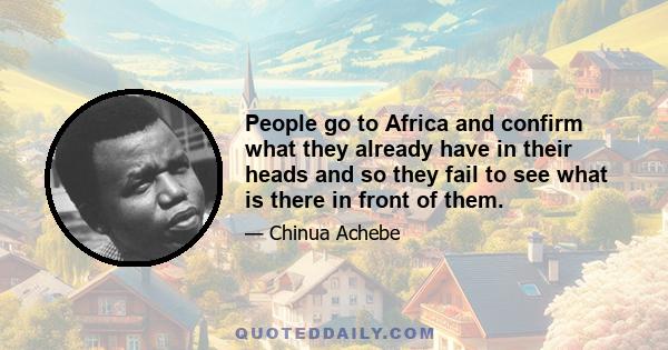 People go to Africa and confirm what they already have in their heads and so they fail to see what is there in front of them. This is what people have come to expect. Its not viewed as a serious continent. Its a place