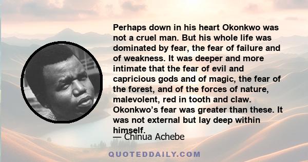 Perhaps down in his heart Okonkwo was not a cruel man. But his whole life was dominated by fear, the fear of failure and of weakness. It was deeper and more intimate that the fear of evil and capricious gods and of