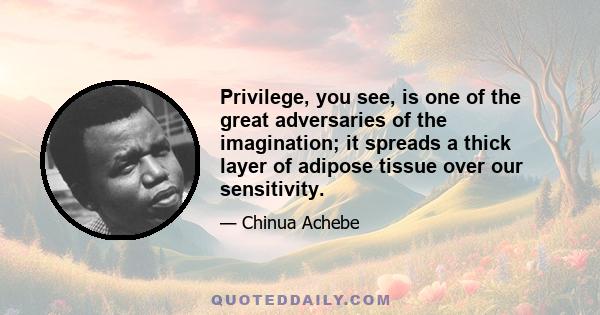 Privilege, you see, is one of the great adversaries of the imagination; it spreads a thick layer of adipose tissue over our sensitivity.