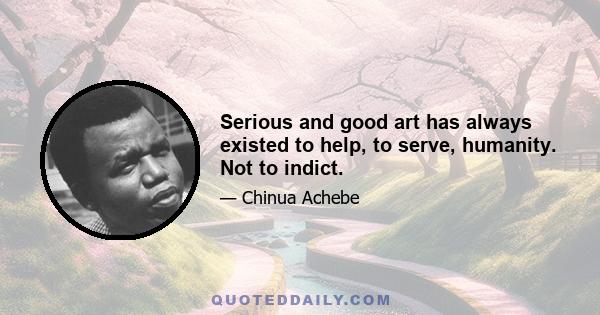 Serious and good art has always existed to help, to serve, humanity. Not to indict.