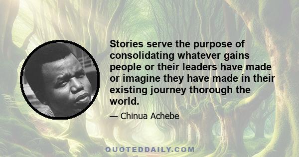 Stories serve the purpose of consolidating whatever gains people or their leaders have made or imagine they have made in their existing journey thorough the world.