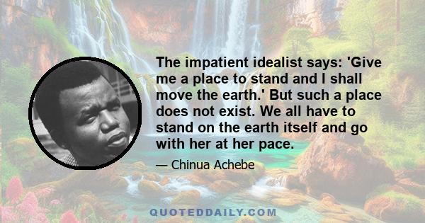 The impatient idealist says: 'Give me a place to stand and I shall move the earth.' But such a place does not exist. We all have to stand on the earth itself and go with her at her pace.