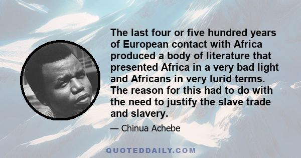 The last four or five hundred years of European contact with Africa produced a body of literature that presented Africa in a very bad light and Africans in very lurid terms. The reason for this had to do with the need