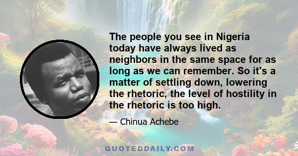 The people you see in Nigeria today have always lived as neighbors in the same space for as long as we can remember. So it's a matter of settling down, lowering the rhetoric, the level of hostility in the rhetoric is