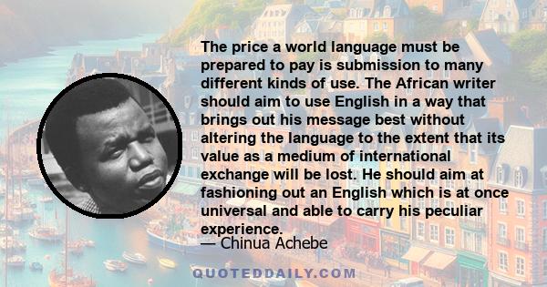 The price a world language must be prepared to pay is submission to many different kinds of use. The African writer should aim to use English in a way that brings out his message best without altering the language to