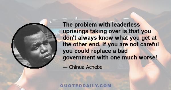 The problem with leaderless uprisings taking over is that you don't always know what you get at the other end. If you are not careful you could replace a bad government with one much worse!