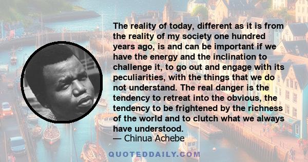 The reality of today, different as it is from the reality of my society one hundred years ago, is and can be important if we have the energy and the inclination to challenge it, to go out and engage with its