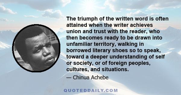 The triumph of the written word is often attained when the writer achieves union and trust with the reader, who then becomes ready to be drawn into unfamiliar territory, walking in borrowed literary shoes so to speak,